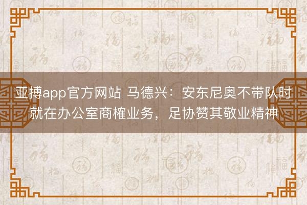 亞搏app官方網(wǎng)站 馬德興：安東尼奧不帶隊時就在辦公室商榷業(yè)務(wù)，足協(xié)贊其敬業(yè)精神
