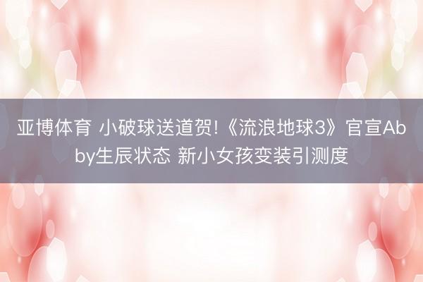 亞博體育 小破球送道賀!《流浪地球3》官宣Abby生辰狀態(tài) 新小女孩變裝引測度
