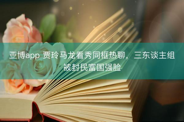 亞博app 賈玲馬龍看秀同框熱聊，三東談主組被封民富國強臉