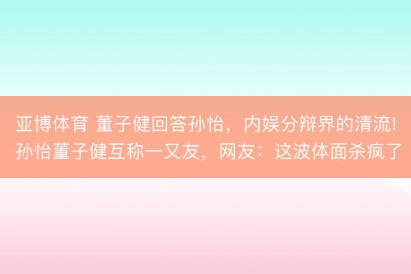 亞博體育 董子健回答孫怡，內(nèi)娛分辯界的清流! 孫怡董子健互稱一又友，網(wǎng)友：這波體面殺瘋了