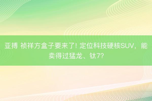 亞搏 禎祥方盒子要來了! 定位科技硬核SUV，能賣得過猛龍、鈦7?