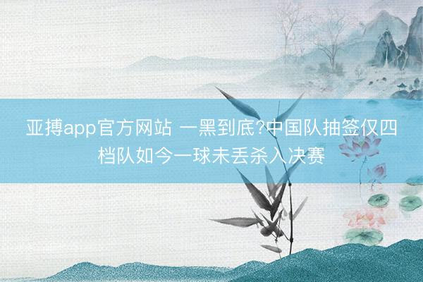 亞搏app官方網(wǎng)站 一黑到底?中國隊抽簽僅四檔隊如今一球未丟殺入決賽