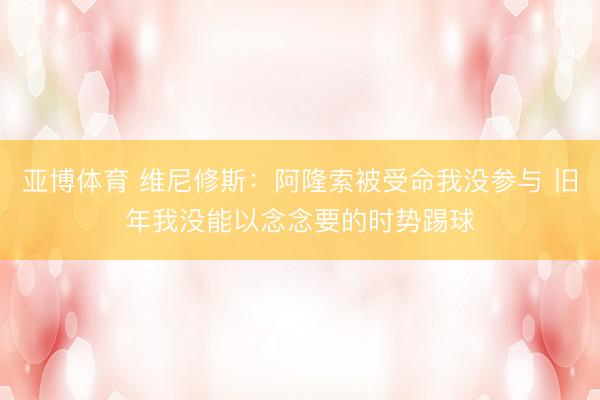 亞博體育 維尼修斯：阿隆索被受命我沒參與 舊年我沒能以念念要的時勢踢球