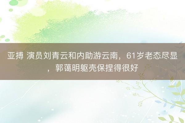 亞搏 演員劉青云和內(nèi)助游云南，61歲老態(tài)盡顯，郭藹明軀殼保捏得很好