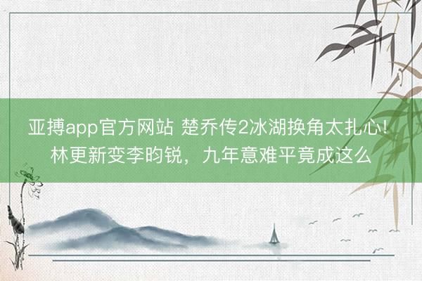 亞搏app官方網(wǎng)站 楚喬傳2冰湖換角太扎心! 林更新變李昀銳，九年意難平竟成這么