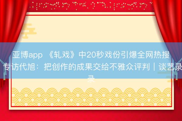 亞博app 《軋戲》中20秒戲份引爆全網熱搜 專訪代旭：把創作的成果交給不雅眾評判｜談藝錄