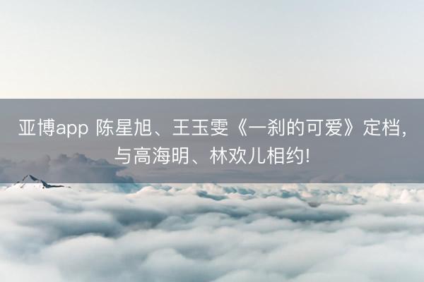 亞博app 陳星旭、王玉雯《一剎的可愛》定檔，與高海明、林歡兒相約!