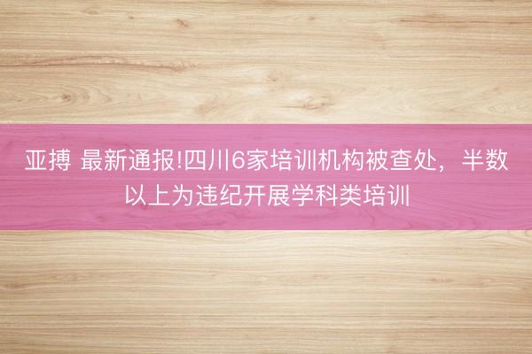 亞搏 最新通報!四川6家培訓機構被查處，半數以上為違紀開展學科類培訓