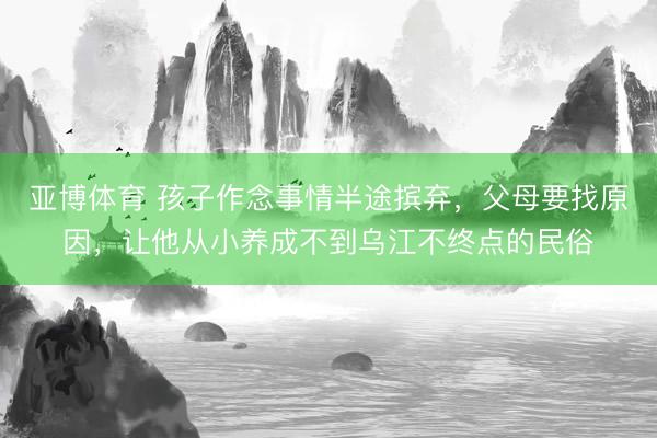 亞博體育 孩子作念事情半途擯棄，父母要找原因，讓他從小養(yǎng)成不到烏江不終點(diǎn)的民俗