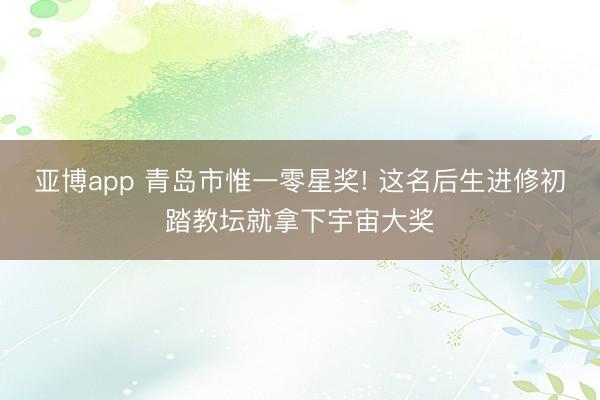 亞博app 青島市惟一零星獎! 這名后生進修初踏教壇就拿下宇宙大獎