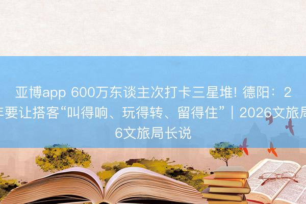 亞博app 600萬(wàn)東談主次打卡三星堆! 德陽(yáng)：2026年要讓搭客“叫得響、玩得轉(zhuǎn)、留得住”｜2026文旅局長(zhǎng)說(shuō)
