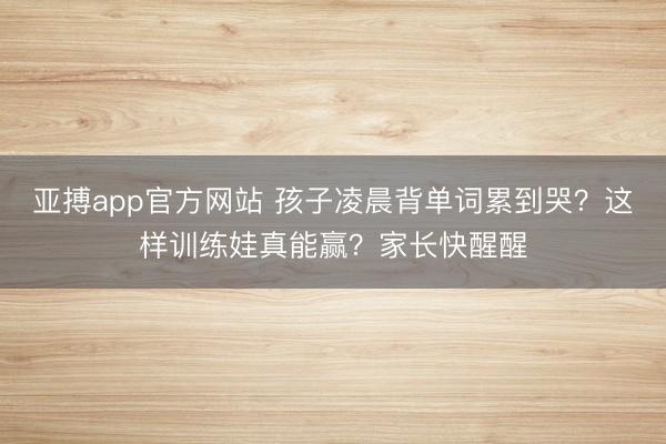 亞搏app官方網站 孩子凌晨背單詞累到哭？這樣訓練娃真能贏？家長快醒醒