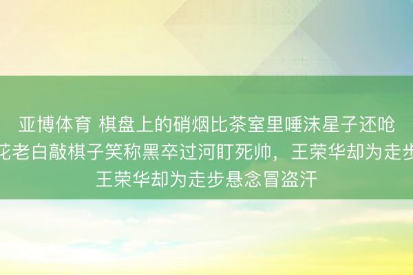 亞博體育 棋盤上的硝煙比茶室里唾沫星子還嗆東說念主，花老白敲棋子笑稱黑卒過河盯死帥，王榮華卻為走步懸念冒盜汗