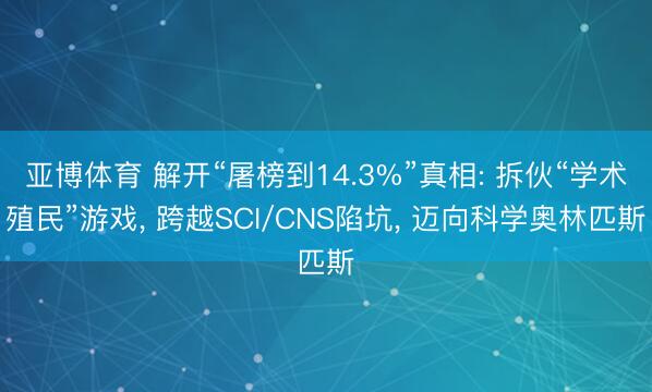 亞博體育 解開“屠榜到14.3%”真相: 拆伙“學術殖民”游戲， 跨越SCI/CNS陷坑， 邁向科學奧林匹斯