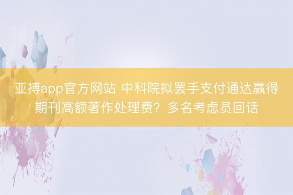 亞搏app官方網(wǎng)站 中科院擬罷手支付通達贏得期刊高額著作處理費？多名考慮員回話