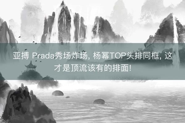 亞搏 Prada秀場炸場， 楊冪TOP頭排同框， 這才是頂流該有的排面!