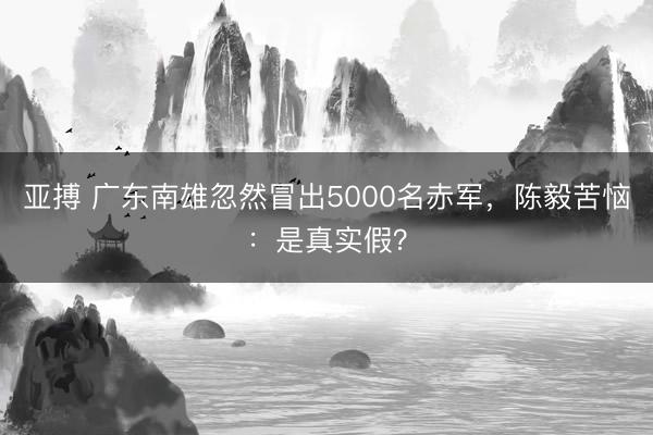 亞搏 廣東南雄忽然冒出5000名赤軍，陳毅苦惱：是真實假？