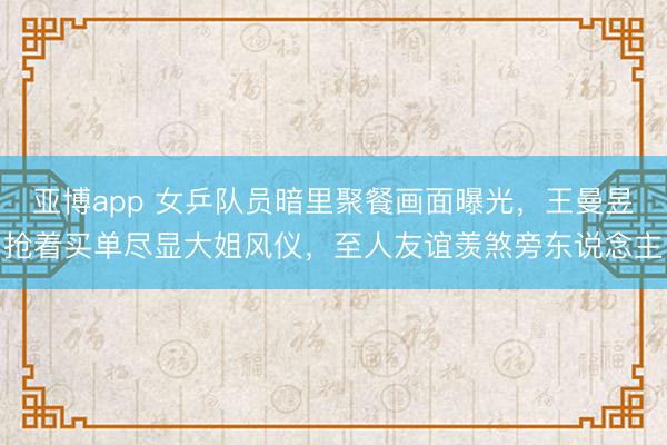 亞博app 女乒隊員暗里聚餐畫面曝光，王曼昱搶著買單盡顯大姐風儀，至人友誼羨煞旁東說念主